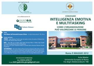 con il patrocinio di




                               e la collaborazione di                                                       CONVEGNO

                                                                                                 INTELLIGENZA EMOTIVA
                                                                                                    E MULTITASKING
                                          Istituto Skinner                                           COME L’ORGANIZZAZIONE
                                                                                                   PUÒ VALORIZZARE LE PERSONE
Sede
Aula Master dell’Università Europea di Roma - via degli Aldobrandeschi 190, Roma

Come arrivare
TRENO - Dalla Stazione Termini, ogni ora parte un treno che porta a Civitavecchia.
Scendere alla stazione Roma Aurelia
BUS - Atac 892 da Via Baldo degli Ubaldi (fermata Metro A Baldo degli Ubaldi)
direzione Via degli Aldobrandeschi (Capolinea)
Atac 247 da Via Cipro (Capolinea Metro A fermata Cipro) direzione Stazione Aurelia
(Capolinea)
AUTOMOBILE - Dal centro di Roma (Piazza Irnerio): proseguire dritto sulla via Aurelia,
direzione fuori Roma e superare il distributore Total sulla destra. Subito dopo salire sul ca-
valcavia per fare inversione di marcia e, tornati in direzione Centro, girare subito a destra
in Via di Villa Troili. Proseguire e tenere la destra, fino a Via degli Aldobrandeschi 190.
                                                                                                            Roma 9 MAGGIO 2012

                            PER MAGGIORI INFORMAZIONI                                                                      Aula Master
                              Web: www.unier.it                                                            Università Europea di Roma
            E-mail: dott.gabriele.giorgi@gmail.com                                                        Via degli Aldobrandeschi 190
 