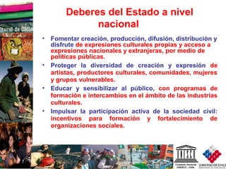 10
Deberes del Estado a nivel
nacional
• Fomentar creación, producción, difusión, distribución y
disfrute de expresiones culturales propias y acceso a
expresiones nacionales y extranjeras, por medio de
políticas públicas.
• Proteger la diversidad de creación y expresión de
artistas, productores culturales, comunidades, mujeres
y grupos vulnerables.
• Educar y sensibilizar al público, con programas de
formación e intercambios en el ámbito de las industrias
culturales.
• Impulsar la participación activa de la sociedad civil:
incentivos para formación y fortalecimiento de
organizaciones sociales.
 