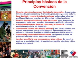 6
Principios básicos de la
Convención
• Respeto a derechos humanos y libertades fundamentales: de expresión,
información, comunicación y de creación, producción y acceso cultural.
• Igual dignidad y respeto de todas las culturas, incluyendo a minorías y
pueblos autóctonos; respeto a las diferencias; multiculturalismo.
• Derecho a acceso equitativo de todas las culturas a una diversidad de
expresiones culturales y a medios de expresión y difusión adecuados.
• Complementariedad de aspectos culturales y económicos: cultura y
educación como base del desarrollo.
• Soberanía de Estados para adoptar políticas y para crear y reforzar sus
medios de expresión, con el fin de asegurar y favorecer diversidad
cultural en un marco de gobernabilidad para el desarrollo sostenible.
• Solidaridad y cooperación internacionales, para permitir a todos los
países el desarrollo de sus industrias culturales.
• Apertura y equilibrio para conectarse con otras culturas del mundo a
partir de la propia identidad y diversidad, con espíritu reflexivo y crítico:
diálogo intercultural.
 