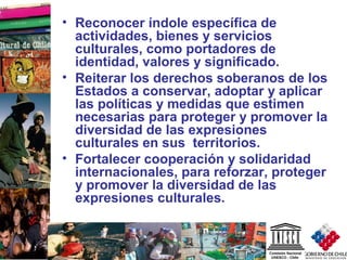 9
• Reconocer índole específica de
actividades, bienes y servicios
culturales, como portadores de
identidad, valores y significado.
• Reiterar los derechos soberanos de los
Estados a conservar, adoptar y aplicar
las políticas y medidas que estimen
necesarias para proteger y promover la
diversidad de las expresiones
culturales en sus territorios.
• Fortalecer cooperación y solidaridad
internacionales, para reforzar, proteger
y promover la diversidad de las
expresiones culturales.
 