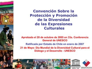 1
Aprobada el 20 de octubre de 2005 en 33a. Conferencia
General de UNESCO
Ratificada por Estado de Chile en enero de 2007
21 de Mayo: Día Mundial de la Diversidad Cultural para el
Diálogo y el Desarrollo - UNESCO
Convención Sobre la
Protección y Promoción
de la Diversidad
de las Expresiones
Culturales
 