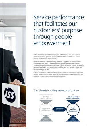 3
To ISS, this means we care for your business as if it were our own. This is why we
continuously aim for improved service performance that facilitates your purpose
through greater people empowerment.
When we enter into a new relationship, we make a big effort to understand your
business and align with it – and then train and support our employees to make
a difference in your organisation, day in and day out. Because, in the end, we want our
people to take care of your people, your customers, and your facilities – so you can
focus on what you do best.
In this publication you will discover how we can support you with great outsourcing
services, and how it is not simply about the tools, techniques, and processes: first and
foremost, it is about how we are empowering people.
Service performance
that facilitates our
customers’ purpose
through people
empowerment
People
& Process
Management
Value-adding
service performance
Self-delivery
Integration
(Team)
Value focus
Supply-chain
Management
Sub-contractedSub-contracted
Separation
(Supplier)
& Cost focus
Low-price
service delivery
A fundamental
difference
The ISS model – adding value to your business
COMPETITORS/INDUSTRY ISS
 