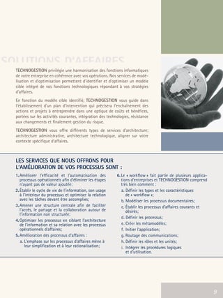 66301_interieur.qxd   11/23/04   9:23 AM   Page 9




SOLUTIONS D’AFFAIRES
        TECHNOGESTION privilégie une harmonisation des fonctions informatiques
        de votre entreprise en cohérence avec vos opérations. Nos services de modé-
        lisation et d’optimisation permettent d’identifier et d’optimiser un modèle
        cible intégré de vos fonctions technologiques répondant à vos stratégies
        d’affaires.
        En fonction du modèle cible identifié, TECHNOGESTION vous guide dans
        l’établissement d’un plan d’intervention qui précisera l’enchaînement des
        actions et projets à entreprendre dans une optique de coûts et bénéfices,
        portées sur les activités courantes, intégration des technologies, résistance
        aux changements et finalement gestion du risque.
        TECHNOGESTION vous offre différents types de services d'architecture;
        architecture administrative, architecture technologique, aligner sur votre
        contexte spécifique d’affaires.



        LES SERVICES QUE NOUS OFFRONS POUR
        L'AMÉLIORATION DE VOS PROCESSUS SONT :
        1. Améliorer l'efficacité et l'automatisation des         6. Le « workflow » fait partie de plusieurs applica-
           processus opérationnels afin d'éliminer les étapes        tions d'entreprises et TECHNOGESTION comprend
           n'ayant pas de valeur ajoutée;                            très bien comment :
        2. Établir le cycle de vie de l'information, son usage       a. Définir les types et les caractéristiques
           à l'intérieur du processus et optimiser la relation          de « workflow »;
           avec les tâches devant être accomplies;                   b. Modéliser les processus documentaires;
        3. Amener une structure centrale afin de faciliter           c. Établir les processus d'affaires courants et
           l'accès, le partage et la collaboration autour de            désirés;
           l'information non structurée;
                                                                     d. Définir les processus;
        4. Optimiser les processus en ciblant l'architecture
           de l'information et sa relation avec les processus        e. Créer les métamodèles;
           opérationnels d’affaires;                                 f. Initier l'application;
        5. Amélioration des processus d'affaires :                   g. Routage des communications;
           a. L'emphase sur les processus d'affaires mène à          h. Définir les rôles et les unités;
               leur simplification et à leur rationalisation;        i. Intégrer les procédures logiques
                                                                        et d'utilisation.




                                                                                                           9             9
 