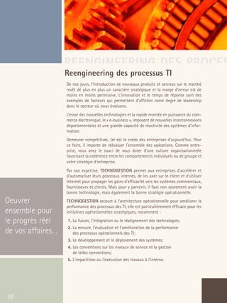 66301_interieur.qxd   11/23/04   9:23 AM    Page 10




                                       REENGINEERING DES PROCES
                                       Reengineering des processus TI
                                           De nos jours, l’introduction de nouveaux produits et services sur le marché
                                           revêt de plus en plus un caractère stratégique et la marge d’erreur est de
                                           moins en moins permissive. L’innovation et le temps de réponse sont des
                                           exemples de facteurs qui permettent d’afficher notre degré de leadership
                                           dans le secteur où nous évoluons.
                                           L’essor des nouvelles technologies et la rapide montée en puissance du com-
                                           merce électronique, le « e-business », imposent de nouvelles interconnexions
                                           départementales et une grande capacité de réactivité des systèmes d’infor-
                                           mation.
                                           Demeurer compétitives, tel est le credo des entreprises d'aujourd'hui. Pour
                                           ce faire, il importe de réévaluer l'ensemble des opérations. Comme entre-
                                           prise, vous avez le souci de vous doter d'une culture organisationnelle
                                           favorisant la cohérence entre les comportements individuels ou de groupe et
                                           votre stratégie d'entreprise.
                                           Par son expertise, TECHNOGESTION permet aux entreprises d'accélérer et
                                           d'automatiser leurs processus internes, de les axer sur le client et d'utiliser
                                           Internet pour propager les gains d'efficacité vers les systèmes commerciaux,
                                           fournisseurs et clients. Mais pour y parvenir, il faut non seulement avoir la
                                           bonne technologie, mais également la bonne stratégie opérationnelle.

  Oeuvrer                                  TECHNOGESTION recourt à l’architecture opérationnelle pour améliorer la
                                           performance des processus des TI, elle est particulièrement efficace pour les
  ensemble pour                            initiatives opérationnelles stratégiques, notamment :

  le progrès réel                          1. La fusion, l'intégration ou le réalignement des technologies;
                                           2. La mesure, l'évaluation et l'amélioration de la performance
  de vos affaires…                            des processus opérationnels des TI;
                                           3. Le développement et le déploiement des systèmes;
                                           4. Les conventions sur les niveaux de service et la gestion
                                              de telles conventions;
                                           5. L'impartition ou l'exécution des travaux à l'interne.




   10
 