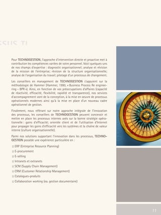 66301_interieur.qxd     11/23/04   9:23 AM   Page 11




SSUS TI
        Pour TECHNOGESTION, l’approche d'intervention directe et proactive met à
        contribution les compétences variées de votre personnel. Voici quelques-uns
        de nos champs d'expertise : diagnostic organisationnel; analyse et révision
        de la mission de l'entreprise; révision de la structure organisationnelle;
        analyse de l'organisation du travail; pilotage d'un processus de changement.
        Les conseillers en management de TECHNOGESTION s’appuient sur la
        méthodologie de Hammer (Hammer, 1990, « Business Process Re enginee-
        ring – BPR »). Ainsi, en fonction de vos préoccupations d’affaires (capacité
        de réactivité, efficacité, flexibilité, rapidité et transparence), nos services
        d’accompagnement vont de la conception, à la mise en oeuvre de processus
        opérationnels modernes ainsi qu’à la mise en place d’un nouveau cadre
        opérationnel de gestion.
        Finalement, nous référant sur notre approche intégrale de l'innovation
        des processus, les conseillers de TECHNOGESTION peuvent concevoir et
        mettre en place les processus internes axés sur la bonne stratégie opéra-
        tionnelle : gains d'efficacité; orientée client et de l’utilisation d’Internet
        pour propager les gains d'efficacité vers les systèmes et la chaîne de valeur
        interne (culture organisationnelle).
        Parmi nos solutions supportant l'innovation dans les processus, TECHNO-
        GESTION possède une expérience particulière en :
         :: ERP (Entreprise Resource Planning)
         :: E-procurement
         :: E-selling
         :: Intranets et extranets
         :: SCM (Supply Chain Management)
         :: CRM (Customer Relationship Management)
         :: Catalogues-produits
         :: Collaboration working (ea. gestion documentaire)




                                                                                          11   11
 