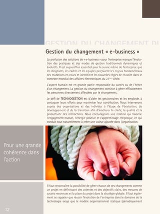 66301_interieur.qxd   11/23/04   9:23 AM    Page 12




                                       GESTION DU CHANGEMENT DU
                                       Gestion du changement « e-business »
                                           La profusion des solutions de « e-business » pour l’entreprise marque l'évolu-
                                           tion des pratiques et des modes de gestion traditionnels dynamiques et
                                           évolutifs. Il est aujourd'hui essentiel pour la survie même de l'entreprise que
                                           les dirigeants, les cadres et les équipes perçoivent les enjeux fondamentaux
                                           des mutations en cours et identifient les nouvelles règles de réussite dans le
                                           contexte mondial des affaires électroniques du 21ème siècle.
                                           L'aspect humain est en grande partie responsable du succès ou de l'échec
                                           d'un changement. La gestion du changement consiste à gérer efficacement
                                           les personnes directement affectées par le changement.
                                           Le défi de TECHNOGESTION est d’aider les gestionnaires et les employés à
                                           conjuguer leurs efforts pour maximiser leur contribution. Nous intervenons
                                           auprès des organisations et des individus à l’étape de l’évaluation, du
                                           développement et de la transition afin d’améliorer la clarté, la qualité et la
                                           productivité des interactions. Nous encourageons une relation qui favorise
                                           l’engagement mutuel, l’énergie positive et l’apprentissage réciproque, ce qui
                                           conduit tout naturellement à créer une valeur ajoutée dans l’organisation.




  Pour une grande
  cohérence dans
  l’action



                                           Il faut reconnaître la possibilité de gérer chacun de ces changements comme
                                           un projet en définissant des attentes et des objectifs clairs, des mesures de
                                           succès reconnues et la place du projet dans la stratégie globale. Il faut égale-
                                           ment se rappeler que réussir l’évolution de l’entreprise dans le domaine de la
                                           technologie exige que le modèle organisationnel statique (périodiquement

   12
 