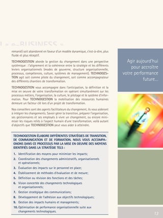 66301_interieur.qxd   11/23/04   9:23 AM   Page 13




U « e-BUSINESS »
        remanié) soit abandonné en faveur d’un modèle dynamique, c’est-à-dire, plus
        fluide et plus réceptif.
        TECHNOGESTION aborde la gestion du changement dans une perspective                    Agir aujourd’hui
        systémique : l'alignement et la cohérence entre la stratégie et les différents
        leviers organisationnels (modes de gouverne, structure organisationnelle,
                                                                                                pour accroître
        processus, compétences, culture, systèmes de management). TECHNOGES-                votre performance
        TION agit soit comme pilote du changement, soit comme accompagnateur
        des différents chantiers de transformation.                                                    future…
        TECHNOGESTION vous accompagne dans l’anticipation, la définition et la
        mise en oeuvre de votre transformation en opérant simultanément sur les
        processus métiers, l’organisation, la culture, le pilotage et le système d’infor-
        mation. Pour TECHNOGESTION la mobilisation des ressources humaines
        demeure un facteur clé lors d'un projet de transformation.
        Nos conseillers sont des agents facilitateurs du changement, ils vous aideront
        à intégrer les changements. Savoir gérer la transition, préparer l'organisation,
        ses gestionnaires et ses employés à vivre un changement, ou encore mini-
        miser les risques reliés à l'aspect humain d'une transformation, voilà autant
        d'objectifs que TECHNOGESTION peut vous aider à atteindre.


          TECHNOGESTION ÉLABORE DIFFÉRENTES STRATÉGIES DE TRANSITION,
          DE COMMUNICATION ET DE FORMATION. NOUS VOUS ACCOMPA-
          GNONS DANS CE PROCESSUS PAR LA MISE EN OEUVRE DES MOYENS
          IDENTIFIÉS DANS LA STRATÉGIE TELS :
          1. Identification des moyens pour minimiser les impacts;
          2. Coordination des changements administratifs, organisationnels
             et opérationnels;
          3. Évaluation des impacts sur le personnel en place;
          4. Établissement de méthodes d’évaluation et de mesure;
          5. Définition ou révision des fonctions et des tâches;
          6. Vision concertée des changements technologiques
             et organisationnels;
          7. Gestion stratégique des communications;
          8. Développement de l’adhésion aux objectifs technologiques;
          9. Gestion des impacts humains et managements;
          10. Optimisation de performance organisationnelle suite aux
              changements technologiques.
                                                                                                   13      13
 