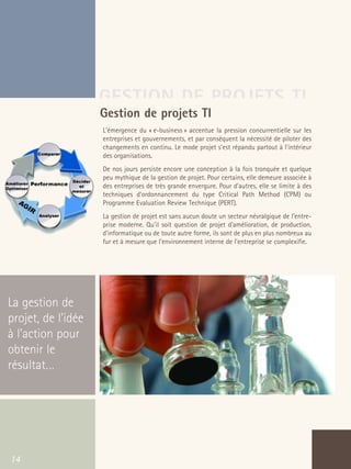 66301_interieur.qxd   11/23/04   9:23 AM   Page 14




                                       GESTION DE PROJETS TI
                                       Gestion de projets TI
                                           L'émergence du « e-business » accentue la pression concurrentielle sur les
                                           entreprises et gouvernements, et par conséquent la nécessité de piloter des
                                           changements en continu. Le mode projet s'est répandu partout à l'intérieur
                                           des organisations.
                                           De nos jours persiste encore une conception à la fois tronquée et quelque
                                           peu mythique de la gestion de projet. Pour certains, elle demeure associée à
                                           des entreprises de très grande envergure. Pour d'autres, elle se limite à des
                                           techniques d'ordonnancement du type Critical Path Method (CPM) ou
                                           Programme Evaluation Review Technique (PERT).
                                           La gestion de projet est sans aucun doute un secteur névralgique de l'entre-
                                           prise moderne. Qu'il soit question de projet d'amélioration, de production,
                                           d'informatique ou de toute autre forme, ils sont de plus en plus nombreux au
                                           fur et à mesure que l'environnement interne de l'entreprise se complexifie.




  La gestion de
  projet, de l’idée
  à l’action pour
  obtenir le
  résultat…




   14
 