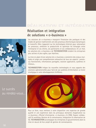 66301_interieur.qxd   11/23/04   9:23 AM    Page 16




                                       RÉALISATION ET INTÉGRATION
                                       Réalisation et intégration
                                       de solutions « e-business »
                                           Les solutions de « e-business » marquent l'évolution des pratiques et des
                                           modes de gestion traditionnels vers des processus électroniques dynamiques
                                           et évolutifs. Elles s'appuient sur les technologies Internet pour rationaliser
                                           les processus, améliorer la productivité et optimiser les échanges entre
                                           l'entreprise et ses clients, ses partenaires et ses collaborateurs. En un mot,
                                           les solutions de « e-business » de TECHNOGESTION rendent les entreprises
                                           plus actives et plus agiles, que réactives.
                                           La mise en place d'une solution de « e-business » concentre des enjeux mul-
                                           tiples et exige une compréhension exhaustive de tous ses aspects : proces-
                                           sus fonctionnels, informations partagées, solution applicative, systèmes et
                                           réseaux...
                                           TECHNOGESTION intègre les nouvelles technologies et vous apporte des
                                           solutions opérationnelles pour faire de vos systèmes d'information un levier
                                           stratégique à votre développement d’affaires.




  Le succès
  au rendez-vous…



                                           Pour ce faire, nous mettons à votre disposition une expertise de grande
                                           qualité et une expérience dans les principaux domaines d'application du
                                           « e-business » (Portail d'entreprise, « e-business » & CRM, Espace collabo-
                                           ratif & workflow, Gestion de la connaissance, Intégration & urbanisation de
                                           SI). TECHNOGESTION accompagne les entreprises et gouvernements dans la
                                           mise en œuvre de leur projet de gestion de connaissances.
   16
 