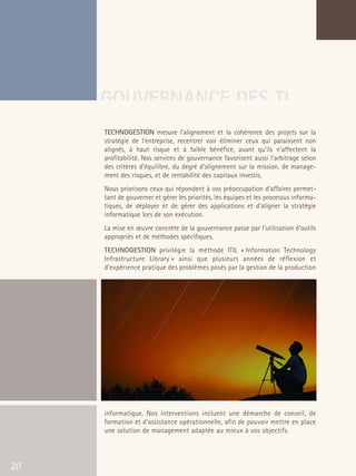 66301_interieur.qxd   11/23/04   9:23 AM    Page 20




                                       GOUVERNANCE DES TI
                                           TECHNOGESTION mesure l'alignement et la cohérence des projets sur la
                                           stratégie de l'entreprise, recentrer voir éliminer ceux qui paraissent non
                                           alignés, à haut risque et à faible bénéfice, avant qu'ils n'affectent la
                                           profitabilité. Nos services de gouvernance favorisent aussi l’arbitrage selon
                                           des critères d'équilibre, du degré d’alignement sur la mission, de manage-
                                           ment des risques, et de rentabilité des capitaux investis.
                                           Nous priorisons ceux qui répondent à vos préoccupation d’affaires permet-
                                           tant de gouverner et gérer les priorités, les équipes et les processus informa-
                                           tiques, de déployer et de gérer des applications et d’aligner la stratégie
                                           informatique lors de son exécution.
                                           La mise en œuvre concrète de la gouvernance passe par l’utilisation d’outils
                                           appropriés et de méthodes spécifiques.
                                           TECHNOGESTION privilégie la méthode ITIL « Information Technology
                                           Infrastructure Library » ainsi que plusieurs années de réflexion et
                                           d’expérience pratique des problèmes posés par la gestion de la production




                                           informatique. Nos interventions incluent une démarche de conseil, de
                                           formation et d’assistance opérationnelle, afin de pouvoir mettre en place
                                           une solution de management adaptée au mieux à vos objectifs.




   20
 