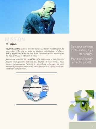 66301_interieur.qxd   11/23/04   9:23 AM   Page 1




      MISSION
       Mission
                                                                                       Dans tous systèmes
        TECHNOGESTION guide sa clientèle dans l’orientation, l’identification, la
        conception et la mise en place de solutions technologiques d'affaires.         d’information, il y a
        NOTRE ENGAGEMENT est de livrer à nos clients des services de qualité et               les humains!
        les RÉSULTATS qu’ils attendent de nous.
        Les valeurs humaines de TECHNOGESTION constituent la fondation sur             Pour nous l’humain
        laquelle nous pouvons atteindre des résultats de haut niveau. Nous              est notre priorité…
        sommes convaincus que l’atteinte des objectifs de performance de votre
        entreprise passe par la capacité du travail d'équipe. Ces valeurs condition-
        nent notre comportement.




                                                                                                 1        1
 