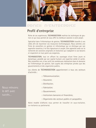 66301_interieur.qxd   11/23/04   9:23 AM   Page 2




                                       PROFIL D’ENTREPRISE
                                       Profil d’entreprise
                                           Riche de ses expériences, TECHNOGESTION maîtrise les techniques de ges-
                                           tion ce qui nous permet de vous offrir la meilleure solution à votre projet.
                                           Spécialisé dans l'informatique de gestion, TECHNOGESTION travaille à vos
                                           côtés afin de maximiser vos ressources technologiques. Nous sommes une
                                           firme de conseillers en gestion et informatique qui se distingue par son
                                           approche novatrice, à la fois rigoureuse et souple. Une approche axée sur la
                                           recherche de solutions originales et évolutives qui s'adaptent à vos besoins
                                           et respectent en tout point vos exigences.
                                           TECHNOGESTION, tout en offrant les avantages d'une firme jeune et
                                           dynamique, possède par son capital humain une expertise solide et variée.
                                           Nos conseillers ont, à leur actif, de nombreuses réalisations dans le domaine
                                           de l'informatique de gestion, tant auprès des entreprises privées que des
                                           gouvernements et des organismes publics.
                                           Les clients de TECHNOGESTION appartiennent à tous ces secteurs
                                           d'activités :
                                                            :: Télécommunication;
                                                            :: Assurance;
                                                            :: Distribution;
  Nous relevons                                             :: Fabrication;
  le défi avec                                              :: Gouvernement;
  succès…                                                   :: Institutions bancaires et financières;
                                                            :: Organismes des secteurs publics et parapublics.
                                           Notre modèle d’affaires nous permet de travailler en sous-traitance,
                                           co-traitance ou partenariat.




   2
 