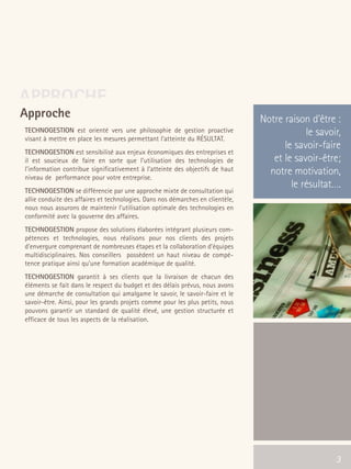 66301_interieur.qxd   11/23/04   9:23 AM   Page 3




      APPROCHE
       Approche                                                                         Notre raison d’être :
        TECHNOGESTION est orienté vers une philosophie de gestion proactive                         le savoir,
        visant à mettre en place les mesures permettant l’atteinte du RÉSULTAT.
                                                                                              le savoir-faire
        TECHNOGESTION est sensibilisé aux enjeux économiques des entreprises et
        il est soucieux de faire en sorte que l'utilisation des technologies de            et le savoir-être;
        l'information contribue significativement à l’atteinte des objectifs de haut      notre motivation,
        niveau de performance pour votre entreprise.
                                                                                                le résultat….
        TECHNOGESTION se différencie par une approche mixte de consultation qui
        allie conduite des affaires et technologies. Dans nos démarches en clientèle,
        nous nous assurons de maintenir l’utilisation optimale des technologies en
        conformité avec la gouverne des affaires.
        TECHNOGESTION propose des solutions élaborées intégrant plusieurs com-
        pétences et technologies, nous réalisons pour nos clients des projets
        d’envergure comprenant de nombreuses étapes et la collaboration d’équipes
        multidisciplinaires. Nos conseillers possèdent un haut niveau de compé-
        tence pratique ainsi qu’une formation académique de qualité.
        TECHNOGESTION garantit à ses clients que la livraison de chacun des
        éléments se fait dans le respect du budget et des délais prévus, nous avons
        une démarche de consultation qui amalgame le savoir, le savoir-faire et le
        savoir-être. Ainsi, pour les grands projets comme pour les plus petits, nous
        pouvons garantir un standard de qualité élevé, une gestion structurée et
        efficace de tous les aspects de la réalisation.




                                                                                                  3         3
 