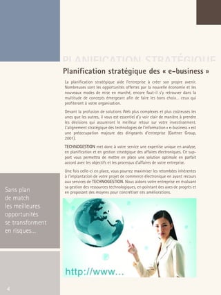 66301_interieur.qxd   11/23/04   9:23 AM    Page 4




                                       PLANIFICATION STRATÉGIQUE
                                       Planification stratégique des « e-business »
                                           La planification stratégique aide l’entreprise à créer son propre avenir.
                                           Nombreuses sont les opportunités offertes par la nouvelle économie et les
                                           nouveaux modes de mise en marché, encore faut-il s’y retrouver dans la
                                           multitude de concepts émergeant afin de faire les bons choix… ceux qui
                                           profiteront à votre organisation.
                                           Devant la profusion de solutions Web plus complexes et plus coûteuses les
                                           unes que les autres, il vous est essentiel d’y voir clair de manière à prendre
                                           les décisions qui assureront le meilleur retour sur votre investissement.
                                           L’alignement stratégique des technologies de l’information « e-business » est
                                           une préoccupation majeure des dirigeants d’entreprise (Gartner Group,
                                           2001).
                                           TECHNOGESTION met donc à votre service une expertise unique en analyse,
                                           en planification et en gestion stratégique des affaires électroniques. Ce sup-
                                           port vous permettra de mettre en place une solution optimale en parfait
                                           accord avec les objectifs et les processus d’affaires de votre entreprise.
                                           Une fois celle-ci en place, vous pourrez maximiser les retombées inhérentes
                                           à l’implantation de votre projet de commerce électronique en ayant recours
                                           aux services de TECHNOGESTION. Nous aidons votre entreprise en évaluant
                                           sa gestion des ressources technologiques, en pointant des axes de progrès et
  Sans plan                                en proposant des moyens pour concrétiser ces améliorations.
  de match
  les meilleures
  opportunités
  se transforment
  en risques…




   4
 