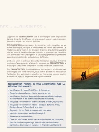 66301_interieur.qxd   11/23/04   9:23 AM   Page 5




DES « e-BUSINESS »
        L'approche de TECHNOGESTION vise à accompagner votre organisation
        dans sa démarche de réflexion en lui proposant un processus dynamisant,
        évolutif et adapté à ses priorités d’affaires.
        TECHNOGESTION intervient auprès des entreprises en les conseillant sur les
        aspects stratégiques, tactiques et opérationnels des affaires électroniques. De
        l'élaboration de la vision et des stratégies de service à la clientèle jusqu'à la
        mise en place de l'amélioration des structures et processus, nos conseillers
        sont en mesure d'offrir une expertise et un accompagnement qui permettent
        aux entreprises d'atteindre un haut niveau d'efficacité.
        C’est pour venir en aide aux dirigeants d’entreprises soucieux de tirer le
        maximum d’avantages des affaires électroniques que TECHNOGESTION a
        mis sur pied une gamme complète de services-conseils en cette matière.
        Pour TECHNOGESTION la compréhension des tendances d’utilisation des
        technologies dans votre entreprise, nous permet d’initier une réflexion sur
        l’utilisation des technologies actuelles ou émergentes, comme soutien
        essentiel aux objectifs de performance organisationnelle.


          TECHNOGESTION PROPOSE DE VOUS ACCOMPAGNER AVEC LA
          MÉTHODOLOGIE SUIVANTE :
          :: Identification des objectifs d’affaires de l’entreprise;
          :: Compréhension des besoins clients, fournisseurs, etc.;
          :: Identification du niveau d’appropriation des nouvelles technologies
             de l’information et des communications des utilisateurs;
          :: Analyse de l’environnement externe : marché, clientèle, fournisseurs;
          :: Analyse de l’environnement interne : processus d'affaires, niveau
             d’intégration de l'information à la gestion;
          :: Diagnostic : forces, faiblesses, opportunités, menaces;
          :: Inventaire des solutions possibles (stratégies);
          :: Rapport et recommandations;
          :: Choix des solutions en accord avec les objectifs visés par l’entreprise;
          :: Plan d’action (« e-engineering », identification des fournisseurs,
             planification des ressources humaines et financières, échéanciers).

                                                                                            5   5
 