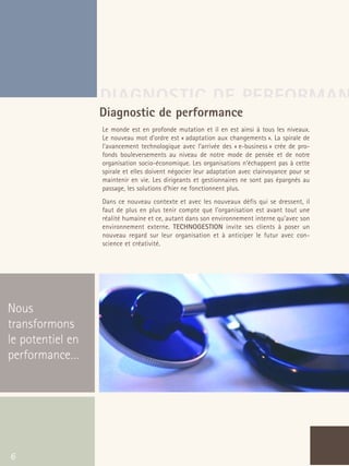 66301_interieur.qxd   11/23/04   9:23 AM   Page 6




                                           DIAGNOSTIC DE PERFORMAN
                                       Diagnostic de performance
                                           Le monde est en profonde mutation et il en est ainsi à tous les niveaux.
                                           Le nouveau mot d’ordre est « adaptation aux changements ». La spirale de
                                           l’avancement technologique avec l’arrivée des « e-business » crée de pro-
                                           fonds bouleversements au niveau de notre mode de pensée et de notre
                                           organisation socio-économique. Les organisations n’échappent pas à cette
                                           spirale et elles doivent négocier leur adaptation avec clairvoyance pour se
                                           maintenir en vie. Les dirigeants et gestionnaires ne sont pas épargnés au
                                           passage, les solutions d’hier ne fonctionnent plus.
                                           Dans ce nouveau contexte et avec les nouveaux défis qui se dressent, il
                                           faut de plus en plus tenir compte que l’organisation est avant tout une
                                           réalité humaine et ce, autant dans son environnement interne qu’avec son
                                           environnement externe. TECHNOGESTION invite ses clients à poser un
                                           nouveau regard sur leur organisation et à anticiper le futur avec con-
                                           science et créativité.




  Nous
  transformons
  le potentiel en
  performance…




   6
 