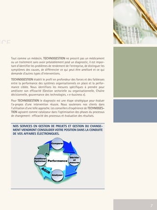66301_interieur.qxd   11/23/04   9:23 AM   Page 7




NCE
         Tout comme un médecin, TECHNOGESTION ne prescrit pas un médicament
         ou un traitement sans avoir préalablement posé un diagnostic, il est impor-
         tant d’identifier les problèmes de rendement de l’entreprise, de distinguer les
         symptômes des causes, de différencier ce qui peut être amélioré et ce qui
         demande d’autres types d’interventions.
         TECHNOGESTION établit le profil en profondeur des forces et des faiblesses
         entre la performance des systèmes organisationnels en place et la perfor-
         mance ciblée. Nous identifions les mesures spécifiques à prendre pour
         améliorer son efficacité (Gestion sectorielle ou organisationnelle, Chaîne
         décisionnelle, gouvernance des technologies, « e-business »).
         Pour TECHNOGESTION le diagnostic est une étape stratégique pour évaluer
         l’a-propos d’une intervention réussie. Nous soutenons nos clients dans
         l’utilisation d’une telle approche. Les conseillers d’expérience de TECHNOGES-
         TION agissent comme catalyseur dans l’optimisation des phases du processus
         de changement : efficacité des processus et évaluation des résultats.


           NOS SERVICES EN GESTION DE PROJETS ET GESTION DU CHANGE-
           MENT VIENDRONT CONSOLIDER VOTRE POSITION DANS LA CONDUITE
           DE VOS AFFAIRES ÉLECTRONIQUES.




                                                                                           7
 