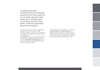 L’installazione della
Protezione Termica Integrale
garantita da Cortexa assicura
un sensibile risparmio delle
spese per il riscaldamento
e il condizionamento degli
edifici, limitando fortemente
gli sprechi energetici:

un’abitazione isolata con i sistemi a cappotto delle    Altro vantaggio da non sottovalutare è il consistente
aziende del Consorzio nei periodi invernali,            aumento di valore di un edificio isolato con il
ad esempio, ottiene un risparmio sul combustibile per   cappotto Cortexa, soprattutto in vista delle rilevanti
il riscaldamento tra il 25% e il 35%, ma può arrivare   modifiche introdotte nello scenario sociale e legislativo
anche molto oltre.                                      dal protocollo di Kyoto e, specificamente in territorio
L’investimento economico previsto dall’installazione    italiano, dalle recenti direttive del D. Lgs. 311/06.
di un sistema di isolamento esterno garantito dal
Consorzio è facilmente ammortizzabile nel giro di
3/5 anni, ed assicura uno dei sistemi migliori per il
risparmio energetico in edilizia.
 