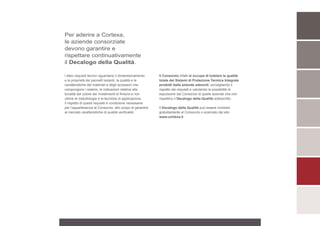 Per aderire a Cortexa,
le aziende consorziate
devono garantire e
rispettare continuativamente
il Decalogo della Qualità.

I dieci requisiti tecnici riguardano il dimensionamento    Il Consorzio infatti si occupa di tutelare la qualità
e le proprietà dei pannelli isolanti, la qualità e le      totale dei Sistemi di Protezione Termica Integrale
caratteristiche dei materiali e degli accessori che        prodotti dalle aziende aderenti, sorvegliando il
compongono i sistemi, le indicazioni relative alla         rispetto dei requisiti e valutando la possibilità di
tonalità del colore dei rivestimenti di finitura e non     espulsione dal Consorzio di quelle aziende che non
ultime le metodologie e le tecniche di applicazione.       rispettino il Decalogo della Qualità sottoscritto.
Il rispetto di questi requisiti è condizione necessaria
per l’appartenenza al Consorzio, allo scopo di garantire   Il Decalogo della Qualità può essere richiesto
al mercato caratteristiche di qualità verificabili.        gratuitamente al Consorzio o scaricato dal sito
                                                           www.cortexa.it.
 