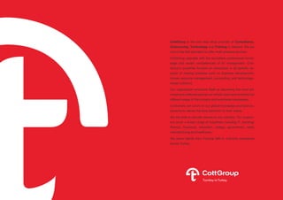 CottGroup is the one stop shop provider of Consultancy,
Outsourcing, Technology and Training in Istanbul. We are
one of the first providers to offer multi-process services.
CottGroup operates with the boundless professional knowl-
edge and expert competencies of its management. Cott-
Group’s expertise focuses on assistance in all specific as-
pects of making business such as business development,
human resource management, accounting, and technology-
based solutions.
Our organization envisions itself as becoming the most ad-
mired and preferred partner on holistic back-end solutions for
different areas of the industry and worldwide businesses.
Customers can count on our global knowledge and local ex-
perience to deliver the best solutions for their needs. 
We are able to provide service to any industry. Our custom-
ers cover a broad range of industries including IT, banking/
finance, insurance, education, energy, government, retail,
manufacturing and healthcare.
We serve clients from Fortune 500 to mid-size companies
across Turkey.
 