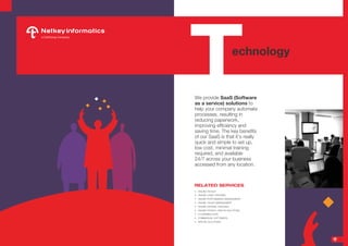 We provide SaaS (Software
as a service) solutions to
help your company automate
processes, resulting in
reducing paperwork,
improving efficiency and
saving time. The key benefits
of our SaaS is that it’s really
quick and simple to set up,
low cost, minimal training
required, and available
24/7 across your business
accessed from any location. 
RELATED SERVICES
•	 ONLINE PAYSLIP
•	 ONLINE LEAVE TRACKING
•	 ONLINE PERFORMANCE MANAGEMENT
•	 ONLINE TALENT MANAGEMENT
•	 ONLINE EXPENSE TRACKING
•	 ONLINE PAYROLL AND HR SOLUTIONS
•	 E-LEARNING SUITE
•	 COMMERCIAL SOFTWARES
•	 SPECIAL SOLUTIONS
Technology
7
 