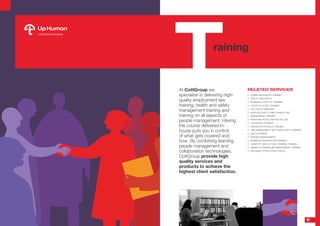 At CottGroup we
specialise in delivering high-
quality employment law
training, health and safety
management training and
training on all aspects of
people management. Having
the course delivered in-
house puts you in control
of what gets covered and
how. By combining learning,
people management and
collaboration technologies,
CottGroup provide high
quality services and
products to achieve the
highest client satisfaction.
RELATED SERVICES
•	 HUMAN RESOURCES TRAINING
•	 HEALTH AND SAFETY
•	 BUSINESS ETIQUETTE TRAINING
•	 CROSS CULTURAL TRAINING
•	 THE LAW OF DISMISSAL
•	 INTRODUCTION TO EMPLOYMENT LAW
•	 MANAGEMENT TRAINING
•	 MANAGING PEOPLE WITHIN THE LAW
•	 LEADERSHIP TRAINING
•	 PRESENTATION SKILLS TRAILING
•	 TIME MANAGEMENT AND PRODUCTIVITY TRAINING
•	 SALES TRAINING
•	 ABSENCE MANAGEMENT 
•	 BUSINESS ORGANIZATION TRAINING
•	 CREATIVITY AND CRITICAL THINKING TRAINING
•	 FINANCE PLANNING AND MANAGEMENT TRAINING
•	 AND MANY OTHER OTHER TOPICS...
raining
T
9
 