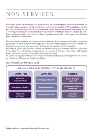 Nos services
Vous avez besoin de développer les compétences de vos managers ? Vous devez coacher un
exécutif ? Vous avez pour projet de créer une université d’entreprise ? Vous souhaitez mettre
en place un programme d’efficacité commerciale ? Vous souhaitez concevoir une formation en
e-learning pour éduquer vos équipes sur des sujets fondamentaux ? Vous avez besoin de rem-
placer ad-interim votre directeur/rice des ressources humaines  Nous avons une solution
                                                                 ? :
pour répondre à vos besoins.

Nous intervenons auprès de nos clients dans le monde entier. Nos consultants sont appelés lorsque vos
projets sont liés à des changements stratégiques ou des améliorations opérationelles qui demandent un
changement comportemental aux niveaux de l’individu, de l’équipe ou de l’organisation.
Nos experts seniors sont reconnus comme des références sur leurs marchés, dans leurs domaines
d’expertises. A nos partenaires, nous proposons un ensemble de pratiques cohérentes, en 20 langues
et ceci dans trois domaines : la formation, le coaching, le conseil.
En Suisse, nos équipes sont composées de consultants seniors et nous pouvons répondre à vos besoins
en Français, en Allemand, en Anglais et en Italien.

Nos principaux métiers sont :

              En 2013, accélérons ensemble vos performances !

         FORMATION                         COACHING                          CONSEIL
            Formations                                                     Gestion de projets,
                                      Coaching pour dirigeants
         comportementales                                                     support RH


                                                                        Programmes d'efficacité
       Programmes exécutifs              Equipes de direction
                                                                             commerciale


           Programmes                  Stratégie et organisation              Universités
            sur mesure                                                       d'entreprises




Make a change : www.peapleandperfomance.net
 
