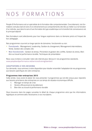 N o s f o r m at i o n s
People & Performance est un spécialiste de la formation dite comportementale. Concrètement, nos for-
mations vont plus dans le sens d’un entrainement aux comportements clés liés au métier ou à la fonction
d’un individu, que dans le sens d’une formation de type académique où le transfert de connaissance est
le principal objectif.

Nos formateurs sont sélectionnés pour leur longue expérience dans ce domaine précis et l’impact de
leur pédagogie.

Nos programmes couvrent un large spectre de domaines, fonctionnels ou non:
yyFonctionels : Management, Leadership, Gestion du changement, Management intermédiaire,
  Vente, Gestion des comptes clés
yyNon fonctionnels : Gestion du temps, Prévention et gestion des conflits, Gestion du stress, Bien
  être au travail et performance durable, Techniques de présentation

Nous vous invitons à consulter notre site internet pour découvrir nos programmes standards.
www.peopleandperformance.net/services/training/standard

Adaptation à vos besoins
Sur demande, nous sommes à votre disposition pour étudier ensemble l’adaptation de nos programmes
aux besoins spécifiques de votre entreprise.

Programmes inter-entreprises 2013
Cette année, nous avons le plaisir de vous présenter 3 programmes qui ont été conçus pour répondre
aux besoins prioritaires des entreprises en ces temps de situation économique difficile.
     1.	 Manager en temps de crise
     2.	 Vendre efficacement et durablement
     3.	 Bien être au travail et performance durable

Vous trouverez dans les pages suivantes le détail de chaque programme ainsi que les informations
logistiques et commerciales nécessaires à vos inscriptions.




                                                Make a change : www.peapleandperfomance.net
 