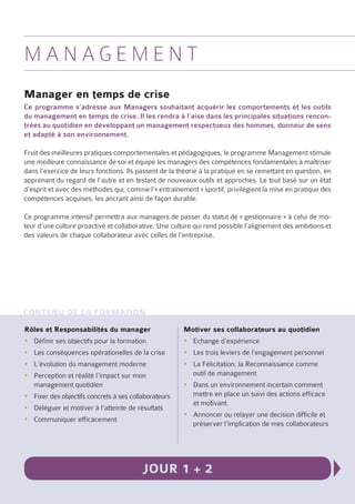 Ma n a g e m e n t
Manager en temps de crise
Ce programme s’adresse aux Managers souhaitant acquérir les comportements et les outils
du management en temps de crise. Il les rendra à l’aise dans les principales situations rencon-
trées au quotidien en développant un management respectueux des hommes, donneur de sens
et adapté à son environnement.

Fruit des meilleures pratiques comportementales et pédagogiques, le programme Management stimule
une meilleure connaissance de soi et équipe les managers des compétences fondamentales à maîtriser
dans l’exercice de leurs fonctions. Ils passent de la théorie à la pratique en se remettant en question, en
apprenant du regard de l’autre et en testant de nouveaux outils et approches. Le tout basé sur un état
d’esprit et avec des méthodes qui, comme l’« entraînement » sportif, privilégient la mise en pratique des
compétences acquises, les ancrant ainsi de façon durable.

Ce programme intensif permettra aux managers de passer du statut de « gestionnaire » à celui de mo-
teur d’une culture proactive et collaborative. Une culture qui rend possible l’alignement des ambitions et
des valeurs de chaque collaborateur avec celles de l’entreprise.




Contenu de la formation
Rôles et Responsabilités du manager                    Motiver ses collaborateurs au quotidien
yyDéfinir ses objectifs pour la formation              yyEchange d’expérience
yyLes conséquences opérationelles de la crise          yyLes trois leviers de l’engagement personnel
yyL’évolution du management moderne                    yyLa Félicitation, la Reconnaissance comme
yyPerception et réalité l’impact sur mon                 outil de management
  management quotidien                                 yyDans un environnement incertain comment
yyFixer des objectifs concrets à ses collaborateurs      mettre en place un suivi des actions efficace
                                                         et motivant
yyDéléguer et motiver à l’atteinte de résultats
                                                       yyAnnoncer ou relayer une decision difficile et
yyCommuniquer efficacement
                                                         préserver l’implication de mes collaborateurs




                                         Jour 1 + 2
 