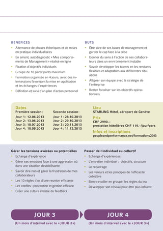bénéfices                                            buts
yyAlternance de phases théoriques et de mises        yyÊtre sûre de ses bases de management et
  en pratique individualisées                          garder le cap face à la crise
yyEn amont, autodiagnostic « Mes comporte-           yyDonner du sens à l’action de ses collabora-
  ments de Management » réalisé en ligne               teurs dans un environnement instable
yyFixation d’objectifs individuels                   yySavoir developper les talents en les rendants
yyGroupe de 10 participants maximum                    flexibles et adaptables aux différentes situ-
                                                       ations
yyFormation organisée en 4 jours, avec des in-
  tersessions favorisant la mise en application      yyAlligner son équipe avec la stratégie de
  et les échanges d’expériences                        l’entreprise
yyDéfinition et suivi d’un plan d’action personnel   yyRester focaliser sur les objectifs opéra-
                                                       tionnels


   Dates                                                   Lieu
   Première session :	         Seconde session :           STARLING Hôtel, aéroport de Genève
   Jour 1 : 12.06.2013	        Jour 1 : 28.10.2013         Prix
   Jour 2 : 13.06.2013	        Jour 2 : 29.10.2013         CHF 2990.–
   Jour 3 : 10.07.2013	        Jour 3 : 20.11.2013         prestation hôtelières CHF 119.–/jour/pers
   Jour 4 : 10.09.2013	        Jour 4 : 11.12.2013
                                                           Infos et inscriptions
                                                           peopleandperformance.net/formations2013



Gérer les tensions avérées ou potentielles           Passer de l’individuel au collectif
yyEchange d’expérience                               yyEchange d’expériences
yyGérer ses emotions face à une aggression où        yyL’entretien individuel : objectifs, structure
  dans une situation destabilisante                  yyLe recadrage
yySavoir dire non et gérer la frustration de mes     yyLes valeurs et les principes de l’efficacité
  collaborateurs                                       collective
yyLes 10 règles d’or d’une reunion efficiante        yyBien travailler en groupe, les règles du jeu
yyLes conflits : prevention et gestion efficace      yyDévelopper son réseau pour être plus influent
yyCréer une culture interne du feedback




                 Jour 3                                               Jour 4
  (Un mois d’interval avec le « jour 2 »)               (Un mois d’interval avec le « jour 3 »)
 