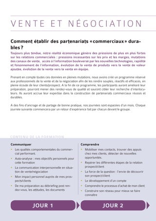 V e n t e e t N é g o c i at i o n
Comment établir des partenariats « commerciaux » dura-
bles ?
Toujours plus tendue, notre réalité économique génère des pressions de plus en plus fortes
sur les relations commerciales : pressions incessantes sur les prix et les marges, mutations
des canaux de vente, accès à l’information bouleversé par les nouvelles technologies, rapidité
et foisonnement de l’information, évolution de la vente de produits vers la vente de valeur
ajoutée, évolution de la vente vers la vente en équipe.

Prenant en compte toutes ces données en pleines mutations, nous avons créé un programme réservé
aux professionnels de la vente et de la négociation afin de les rendre souples, réactifs et efficaces, en
pleine écoute de leur clients/prospect. A la fin de ce programme, les participants auront amélioré leur
préparation, pourront mener des rendez-vous de qualité et sauront cibler leur recherche d’interlocu-
teurs. Ils auront accrue leur expertise dans la construction de partenariats commerciaux réussis et
durables.

A des fins d’ancrage et de partage de bonne pratique, nos journées sont espacées d’un mois. Chaque
journée suivante commencera par un retour d’expérience fait par chacun devant le groupe.




Contenu de la formation
Communiquer                                           Comprendre
yyLes qualités comportementales du commer-            yyMobiliser mes contacts, trouver des appuis
  cial performant.                                      chez mes clients, détecter de nouvelles
yyAuto-analyse : mes objectifs personnels pour          opportunités.
  cette formation                                     yyRepérer les différentes étapes de la relation
yyLa communication interpersonnelle en situa-           prospect/client
  tion de vente/négociation                           yyLa force de la question : l’envie de découvrir
yyMon impact personnel auprès de mes pros-              son prospect /client
  pects/clients                                       yyLe développement d’un compte
yyDe ma préparation au débriefing post ren-           yyComprendre le processus d’achat de mon client
  dez-vous, les attitudes, les documents              yyConstruire son réseau pour mieux se faire
                                                        connaître


                 Jour 1                                                Jour 2
 