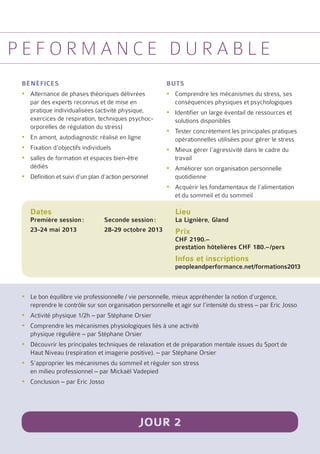 p e f o r m a n c e d u r ab l e
 bénéfices                                               buts
 yyAlternance de phases théoriques délivrées             yyComprendre les mécanismes du stress, ses
   par des experts reconnus et de mise en                  conséquences physiques et psychologiques
   pratique individualisées (activité physique,          yyIdentifier un large éventail de ressources et
   exercices de respiration, techniques psychoc-           solutions disponibles
   orporelles de régulation du stress)
                                                         yyTester concrètement les principales pratiques
 yyEn amont, autodiagnostic réalisé en ligne               opérationnelles utilisées pour gérer le stress
 yyFixation d’objectifs individuels                      yyMieux gérer l’agressivité dans le cadre du
 yysalles de formation et espaces bien-être                travail
   dédiés                                                yyAméliorer son organisation personnelle
 yyDéfinition et suivi d’un plan d’action personnel        quotidienne
                                                         yyAcquérir les fondamentaux de l’alimentation
                                                           et du sommeil et du sommeil

    Dates                                                   Lieu
    Première session :	          Seconde session :          La Lignière, Gland
    23-24 mai 2013	              28-29 octobre 2013         Prix
                                                            CHF 2190.–
                                                            prestation hôtelières CHF 180.–/pers
                                                            Infos et inscriptions
                                                            peopleandperformance.net/formations2013



 yyLe bon équilibre vie professionnelle / vie personnelle, mieux appréhender la notion d’urgence,
   reprendre le contrôle sur son organisation personnelle et agir sur l’intensité du stress – par Eric Josso
 yyActivité physique 1/2h – par Stéphane Orsier
 yyComprendre les mécanismes physiologiques liés à une activité
   physique régulière – par Stéphane Orsier
 yyDécouvrir les principales techniques de relaxation et de préparation mentale issues du Sport de
   Haut Niveau (respiration et imagerie positive). – par Stéphane Orsier
 yyS’approprier les mécanismes du sommeil et réguler son stress
   en milieu professionnel – par Mickaël Vadepied
 yyConclusion – par Eric Josso




                                               Jour 2
 