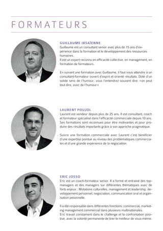 f o r m at e u r s
           Guillaume Ibsaïenne
           Guillaume est un consultant senior avec plus de 15 ans d’ex-
           périence dans la formation et le développement des ressources
           humaines.
           Il est un expert reconnu en efficacité collective, en management, en
           formation de formateurs.

           En suivant une formation avec Guillaume, il faut vous attendre à un
           consultant-formateur ouvert d’esprit et orienté résultats. Doté d’un
           solide sens de l’humour, vous l’entendrez souvent dire: «  peut
                                                                       on
           tout dire, avec de l’humour »




           Laurent Poujol
           Laurent est vendeur depuis plus de 25 ans. Il est consultant, coach
           et formateur spécialisé dans l’efficacité commerciale depuis 10 ans.
           Ses formations sont reconnues pour être motivantes et pour pro-
           duire des résultats importants grâce à son approche pragmatique.

           Suivre une formation commerciale avec Laurent c’est bénéficier
           d’une expertise pointue au niveau des problématiques commercia-
           les et d’une grande expérience de la négociation.




           Eric Josso
           Eric est un coach-formateur senior. Il a formé et entrainé des top-
           managers et des managers sur différentes thématiques avec de
           forts enjeux : Mutations culturelles, management et leadership, de-
           veloppement personnel, negociation, communication oral et organ-
           isation pesonnelle.

           Il a été responsable dans différentes fonctions: commercial, market-
           ing management commercial dans plusieurs multinationales.
           Eric travail constament dans le challenge et la confrontation posi-
           tive, avec la volonté permanente de tirer le meilleur de vous-même.
 