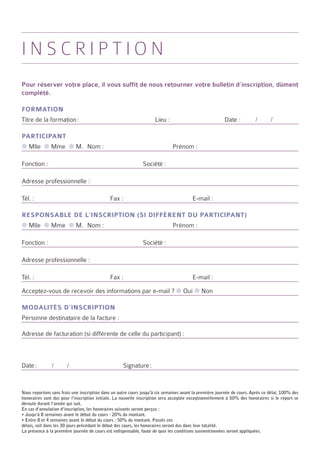 inscription
Pour réserver votre place, il vous suffit de nous retourner votre bulletin d’inscription, dûment
complété.

Formation
Titre de la formation :	                                            Lieu :	                             Date :          /       /

Participant
● Mlle ● Mme ● M.	 Nom :	                                                     Prénom :	

Fonction :	                                                   Société :	

Adresse professionnelle :

Tél. : 	                                     Fax : 	                                    E-mail :

Responsable de l’inscription (si différent du participant)
● Mlle ● Mme ● M.	 Nom :	                                                     Prénom :	

Fonction :	                                                   Société :	

Adresse professionnelle :

Tél. : 	                                     Fax : 	                                    E-mail :

Acceptez-vous de recevoir des informations par e-mail ? ● Oui ● Non

Modalités d’inscription
Personne destinataire de la facture :

Adresse de facturation (si différente de celle du participant) :



Date :         /       /	                           Signature :


Nous reportons sans frais une inscription dans un autre cours jusqu’à six semaines avant la première journée de cours. Après ce délai, 100% des
honoraires sont dus pour l’inscription initiale. La nouvelle inscription sera acceptée exceptionnellement à 50% des honoraires si le report se
déroule durant l’année qui suit.
En cas d’annulation d’inscription, les honoraires suivants seront perçus :
• Jusqu’à 8 semaines avant le début du cours : 20% du montant.
• Entre 8 et 4 semaines avant le début du cours : 50% du montant. Passés ces
délais, soit dans les 30 jours précédant le début des cours, les honoraires seront dus dans leur totalité.
La présence à la première journée de cours est indispensable, faute de quoi les conditions susmentionnées seront appliquées.
 