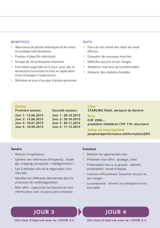 bénéfices                                            buts
yyAlternance de phases théoriques et de mises        yyFaire de ses clients des relais de vente
  en pratique individualisées                          efficace
yyFixation d’objectifs individuels                   yyConquérir de nouveaux marchés
yyGroupe de 10 participants maximum                  yyDéfendre ses prix et ses marges
yyFormation organisée en 4 jours, avec des in-       yyAméliorer mon taux de transformation
  tersessions favorisant la mise en application      yyInstaurer des relations durables
  et les échanges d’expériences
yyDéfinition et suivi d’un plan d’action personnel




   Dates                                                Lieu
   Première session :	         Seconde session :        STARLING Hôtel, aéroport de Genève
   Jour 1 : 12.06.2013	        Jour 1 : 28.10.2013      Prix
   Jour 2 : 13.06.2013	        Jour 2 : 29.10.2013      CHF 2990.–
   Jour 3 : 10.07.2013	        Jour 3 : 20.11.2013      prestation hôtelières CHF 119.–/jour/pers
   Jour 4 : 10.09.2013	        Jour 4 : 11.12.2013
                                                        Infos et inscriptions
                                                        peopleandperformance.net/formations2013



Vendre                                               Conclure
yyRetours d’expérience                               yyDétecter les opportunités-clés.
yyGénérer des références (Prospects) : straté-       yyPrésenter mon offre : stratégie, rôles
  gie, mapping, prospecter « intelligemment ».       yyPrésentation face à un groupe : attentes,
yyLes 5 attitudes-clés de la négociation com-          présentation, travail d’équipe.
  merciale.                                          yyConclure efficacement, Sécuriser ses prix et
yyIdentifier les différents intervenants dans le       ses marges
  processus de vente/négociation                     yyLe partenariat : devenir un prestataire incon-
yyMon offre : rapprocher les besoins de mon            tournable.
  interlocuteur avec ce que je peux proposer.




                 Jour 3                                              Jour 4
  (Un mois d’interval avec le « jour 2 »)               (Un mois d’interval avec le « jour 3 »)
 