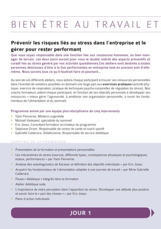 B i e n ê t r e a u t r a va i l e t
Prévenir les risques liés au stress dans l’entreprise et le
gérer pour rester performant
Que vous soyez responsable dans une fonction liée aux ressources humaines, ou bien man-
ager de terrain, ces deux jours auront pour vous le double intérêt des aspects préventifs et
curatif liés au stress généré par nos activités quotidiennes.Ces ateliers sont destinés à toutes
personnes désireuses d’être à la fois performantes en entreprise tout en prenant soin d’elle-
même. Nous savons tous ce qu’il faudrait faire et pourtant…

Au sein de ces différents ateliers, nous aidons chaque participant à trouver ses ressources personnelles
dans l’éventail de solutions possibles en donnant une large part aux exercices pratiques (activité phy-
sique, exercice de respiration, pratique de techniques psycho-corporelles de régulation du stress). Nos
coachs formateurs aident chaque participant, en fonction de ses objectifs personnels à développer ses
ressources – mieux gérer l’agressivité, à améliorer son organisation personnelle, à revoir les fonda-
mentaux de l’alimentation et du sommeil.

Programme animé par une équipe pluri-disciplinaire de cinq intervenants
yyYann Penverne, Médecin urgentiste
yyMickaël Vadepied, spécialiste du sommeil
yyEric Josso, Consultant formateur et créateur du programme
yyStéphane Orsier, Responsable de centre de santé et coach sportif
yyGabrielle Calderara, Diététicienne, Responsable de service diététique

Contenu de la formation
yyPrésentation de la formation et présentations personnelles
yyLes mécanismes du stress (sources, différents types, conséquences physiques et psychologiques,
  enjeux, performance) – par Yann Penverne
yyAnalyse des autodiagnostics de Karasec et définition des objectifs individuels – par Eric Josso
yyAcquérir les fondamentaux de l’alimentation adaptée à une journée de travail – par Mme Gabrielle
  Calderara
yyPause « diététique » intégrée dans la formation
yyAtelier diététique suite
yyL’importance de notre perception dans l’apparition du stress. Développer une attitude plus positive
  et savoir faire la « part des choses » – par Eric Josso
yyPlans d’action individuels



                                           Jour 1
 