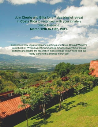 Join Chorig and Blitz for a 7 day blissful retreat
     in Costa Rica to reconnect with your innately
                   divine Essence.
              March 12th to 19th, 2011.



Experience how yogaʼs millenary teachings and Neale Donald Walschʼs
 latest bookʼs: “When Everything Changes, Change Everything” merge
 perfectly and lead to the realization that a change in our world and our
                  reality starts with a change in our Self.
 