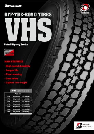 MAIN FEATURES
• High-speed durability
• Longer life
• Even wearing
• Low noise
• Lighter tire weight
V-steel Highway Service
VHS OFF-THE-ROAD TIRES
Tire size
170E 385/95R2 (1 .00R2 )
170E 385/95R25 (1 .00R25)
170F 385/95R25 (1 .00R25)
177E 5/95R25 (16.00R25)
17 F 5/95R25 (16.00R25)
186E 505/95R25 (18.00R25)
179E 525/80R25 (20.5R25)
VHS
OFF-THE-ROAD TIRES
 