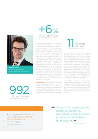 +6 % 
de progression 
Aujourd’hui, notre business 
model est conforté, 
nos fondamentaux solides, 
nos équipes mobilisées 
et innovantes. 
Jérôme Grivet 
Jérôme Grivet 
Directeur général de 
Crédit Agricole Assurances 
axes de développement : innovation 
et t ransformat ion de la banque 
de proximité, synergie des revenus, 
développement à l ’ internat ional , 
maitrise des risques et qualité des 
ressources humaines. L’assurance 
sera un contributeur majeur car il 
n’y a pas de métier plus intégré et 
transverse dans notre Groupe. CA 
Assurances est armé pour accompagner 
ce développement, avec des objectifs 
ambitieux : augmenter l’encours en 
assurance-vie de plus de 10 %, faire 
progresser le chiffre d’affaires en 
santé-prévoyance et emprunteur de 
plus de 12 %, accroître de plus de 29 % 
le chiffre d’affaires en assurance 
dommages, en apportant une réponse 
spécifique aux besoins du monde 
agricole, enfin, poursuivre sa croissance 
sur les différents marchés à l’international 
et y développer des partenariats en 
assurance emprunteur. 
Jérôme GRIVET / Nous nous appuierons 
sur les dynamiques propres à nos trois 
grands métiers exercés en France et à 
l’international : assurance-vie/épargne/ 
retraite, santé/prévoyance/emprunteur 
et assurance dommages. En épargne, 
nous nous renforcerons sur les clientèles 
patrimoniales au travers de l’innovation 
produit. En prévoyance et santé 
nous déploierons une offre complète 
d’assurances collectives, destinée aussi 
bien aux très petites entreprises qu’aux 
plus grandes. En assurance emprunteur, 
nous proposerons une offre dédiée 
aux Caisses régionales. En assurance 
dommages, nous voulons à la fois 
accroître le nombre des clients des 
réseaux bancaires ayant au moins un 
contrat et faire progresser le nombre 
moyen de contrats détenus par le client. 
A l’international, nous maintiendrons 
notre activité à niveau, soit 17 %, en 
concentrant nos efforts sur l’Italie. 
Aujourd’hui, notre business model est 
conforté, nos fondamentaux solides, nos 
équipes mobilisées et innovantes. Plus 
que jamais, la satisfaction de nos clients 
est au centre de nos préoccupations. 
Notre ambition est de faire du Crédit 
Agricole, l’assureur préféré de ses 
clients. 
992 millions d’euros 
de chiffre d’affaires en emprunteur 
Poursuivre notre croissance 
sur les différents marchés 
à l’international 
et y développer 
des partenariats 
du chiffre d’affaires en dommages 
en France 
11milliards 
d’euros 
de collecte nette en France  