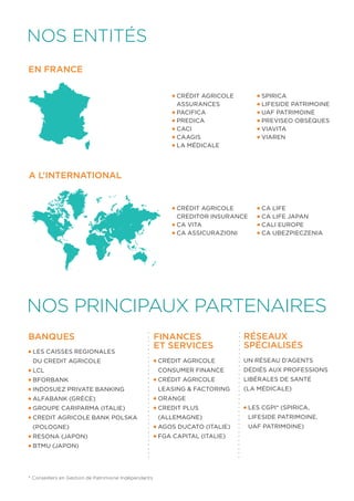Nos entités 
EN FRANCE 
A L’INTERNATIONAL 
CA LIFE 
CA LIFE JAPAN 
CALI EUROPE 
CA UBEZPIECZENIA 
NOS PRINCIPAUX PARTENAIRES 
Banques 
Crédit Agricole 
Assurances 
PACIFICA 
PREDICA 
CACI 
CAAGIS 
La Médicale 
Spirica 
lifeside patrimoine 
UAF Patrimoine 
Previseo Obsèques 
Viavita 
Viaren 
LES CAISSES REGIONALES 
DU CREDIT AGRICOLE 
LCL 
BFORBANK 
INDOSUEZ PRIVATE BANKING 
Alfabank (grèce) 
GROUPE CARIPARMA (Italie) 
CREDIT AGRICOLE BANK POLSKA 
(Pologne) 
RESONA (Japon) 
BTMU (Japon) 
* Conseillers en Gestion de Patrimoine Indépendants 
Crédit Agricole 
Creditor Insurance 
CA VITA 
CA ASSICURAZIONI 
Finances 
et services 
Crédit Agricole 
Consumer Finance 
Crédit Agricole 
Leasing & Factoring 
Orange 
CREDIT PLUS 
(Allemagne) 
AGOS DUCATO (Italie) 
FGA Capital (Italie) 
RéSEAUX 
SPéCIALISéS 
UN RéSEAU D’AGENTS 
DéDIéS AUX PROFESSIONS 
LIBéRALES DE SANTé 
(LA MéDICALE) 
Les CGPI* (Spirica, 
LifeSide Patrimoine, 
UAF Patrimoine) 
 