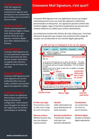 Image de marque
Créer des signatures
professionnelles qui
contiennent le logo de votre
entreprise et vos coordonnées
personnelles pour les joindre à
tous vos mails.
Mentions Légales
Joindre automatiquement
votre mention légale à chaque
mail. Notre produit vous
permet même de créer
plusieurs mentions légales
pour divers départements ou
bureaux.
Mail publicitaire
Crossware Mail Signature est
un outil publicitaire important.
Faire la promotion de votre
dernier produit, évènement,
en joignant des annonces
ciblées en bas de chacun de
vos mails.
Appareils mobiles
Crossware Mail Signature joint
votre signature de courriel
professionnelle à tous vos
mails, y compris ceux envoyés
depuis des appareils mobiles.
Gestion centralisée
Gérer toutes vos signatures
électroniques à partir d’une
base de données de
configuration. Cette solution
vous fait gagner du temps et
de l’argent pour les services
informatique et marketing.
Crossware Mail Signature, c’est quoi?
Crossware Mail Signature est une application serveur qui assigne
automatiquement à tous vos mails des signatures cohérentes,
personnalisées et attrayantes. Ces signatures peuvent contenir des
mentions légales, logos et bannières publicitaires qui peuvent être
rendues aléatoires ou ciblées pour certains destinataires.
Les entreprises envoient des millions de mails chaque jour, il est donc
nécessaire de garantir que chaque mail contienne votre image de
marque, vos coordonnées et une mention légale appropriée.
En-tête avec logo
Personnaliser votre
en-tête avec le logo
de votre entreprise.
Identité
Cette information est
issue directement de
votre annuaire.
Coordonnées
Les cordonnées
correctes et
personnalisées.
Réseaux sociaux
Afficher les liens vers
tous vos réseaux
sociaux actuels.
Bannière publicitaire
Transformer chaque
mail avec une
bannière attrayante.
Mention légale
Joindre la mention
légale appropriée.
www.crossware.co.nz
 