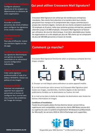 Qui peut utiliser Crossware Mail Signature?
Configurations multiples
Configurer plusieurs
signatures et les assigner aux
départements ou divisions de
votre organisation.
Inviolabilité
Accorder à certaines
personnes des droits d’édition
pour configurer les signatures
et les rendre inviolables.
Positionnement
adéquat
Pour plus d’efficacité, insérer
vos mentions légales en bas
de page.
Facilité de configuration
Les signatures électroniques
sont gérées de manière
centralisée et ne nécessitent
aucune configuration
individuelle.
Editeur de texte simple
Créer votre signature
professionnelle à l’aide d’un
éditeur WYSIWYG. Choisir vos
polices et vos images.
Permet le BYOD
Autoriser vos employés à
apporter leurs appareils
personnels au bureau et
configurer leur courriel sans
vous soucier des problèmes
de l’image de marque.
Comment ça marche?
Crossware Mail Signature est utilisé par de nombreuses entreprises
mondiales. Nos clients font attention à la manière dont leurs clients
perçoivent leur marque et ils comprennent des risques commerciaux à
propos des mentions légales. Certains de nos clients comptent seulement
10 employés et d’autres, telles que certaines grosses entreprises, peuvent
atteindre jusqu’à 35 000 employés. Crossware Mail Signature se facture
par utilisateur de courrier électronique. Il est donc abordable pour toutes
les organisations et a été adopté par plus de 700 clients qui se composent
de plus de 500 000 personnes à travers le monde.
Disponible pour IBM Domino ™ et Microsoft Exchange ™www.crossware.co.nz
Crossware Mail Signature fonctionne selon un processus composé de trois
étapes simples:
1. Envoyer un mail depuis votre ordinateur ou votre appareil mobile.
2. Le mail transite par votre serveur où Crossware Mail Signature joint
toutes vos images, coordonnées, mentions légales et des bannières
publicitaires fondées sur le destinataire ou l’auteur du mail.
3. Le mail arrive dans la boite de réception du destinataire avec toutes les
bonnes informations et images.
Conditions d’installation:
Toutes les principales plates-formes Domino Server version 8.0 ou
supérieures sont compatibles, ainsi que les clients IBM Notes version 8.0
ou supérieures avec le système d’exploitation Windows/Linux/Macintosh.
Sur Microsoft, les versions 2010 et 2013 d’Exchange sont supportées.
 