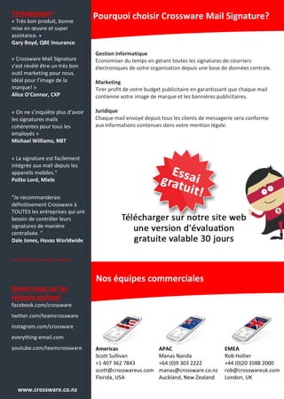 Témoignages*
« Très bon produit, bonne
mise en œuvre et super
assistance. »
Gary Boyd, QBE Insurance.
« Crossware Mail Signature
s’est révélé être un très bon
outil marketing pour nous.
Idéal pour l’image de la
marque! »
Alice O’Connor, CXP
« On ne s’inquiète plus d’avoir
les signatures mails
cohérentes pour tous les
employés »
Michael Williams, NBT
« La signature est facilement
intégrée aux mail depuis les
appareils mobiles.”
Polito Lord, Miele
“Je recommanderais
définitivement Crossware à
TOUTES les entreprises qui ont
besoin de contrôler leurs
signatures de manière
centralisée. ”
Dale Jones, Havas Worldwide
* t r a d u i t d e l ’ o r i g i n a l a n g l a i s
Suivez-nous sur les
réseaux sociaux!
facebook.com/crossware
twitter.com/teamcrossware
instagram.com/crossware
everything-email.com
youtube.com/teamcrossware
Gestion informatique
Economiser du temps en gérant toutes les signatures de courriers
électroniques de votre organisation depuis une base de données centrale.
Marketing
Tirer profit de votre budget publicitaire en garantissant que chaque mail
contienne votre image de marque et les bannières publicitaires.
Juridique
Chaque mail envoyé depuis tous les clients de messagerie sera conforme
aux informations contenues dans votre mention légale.
Pourquoi choisir Crossware Mail Signature?
Nos équipes commerciales
www.crossware.co.nz
Americas
Scott Sullivan
+1 407 362 7843
scott@crosswareus.com
Florida, USA
APAC
Manas Nanda
+64 (0)9 303 2222
manas@crossware.co.nz
Auckland, New Zealand
EMEA
Rob Hollier
+44 (0)20 3588 2000
rob@crosswareuk.com
London, UK
 