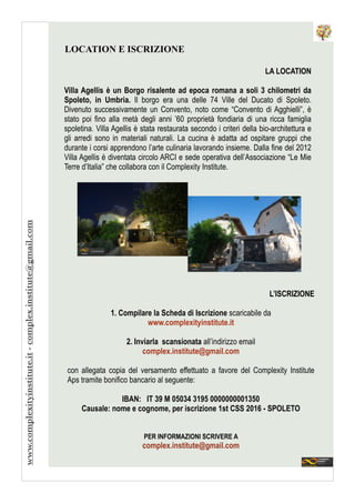 LA LOCATION
!
Villa Agellis è un Borgo risalente ad epoca romana a soli 3 chilometri da
Spoleto, in Umbria. Il borgo era una delle 74 Ville del Ducato di Spoleto.
Divenuto successivamente un Convento, noto come “Convento di Agghielli”, è
stato poi fino alla metà degli anni ’60 proprietà fondiaria di una ricca famiglia
spoletina. Villa Agellis è stata restaurata secondo i criteri della bio-architettura e
gli arredi sono in materiali naturali. La cucina è adatta ad ospitare gruppi che
durante i corsi apprendono l’arte culinaria lavorando insieme. Dalla fine del 2012
Villa Agellis è diventata circolo ARCI e sede operativa dell’Associazione “Le Mie
Terre d’Italia” che collabora con il Complexity Institute.
LOCATION E ISCRIZIONE
L’ISCRIZIONE
!
1. Compilare la Scheda di Iscrizione scaricabile da
www.complexityinstitute.it
!
2. Inviarla scansionata all’indirizzo email
complex.institute@gmail.com
!
con allegata copia del versamento effettuato a favore del Complexity Institute
Aps tramite bonifico bancario al seguente:
!
IBAN: IT 39 M 05034 3195 0000000001350
Causale: nome e cognome, per iscrizione 1st CSS 2016 - SPOLETO
!
!
PER INFORMAZIONI SCRIVERE A
complex.institute@gmail.com
www.complexityinstitute.it-complex.institute@gmail.com
 