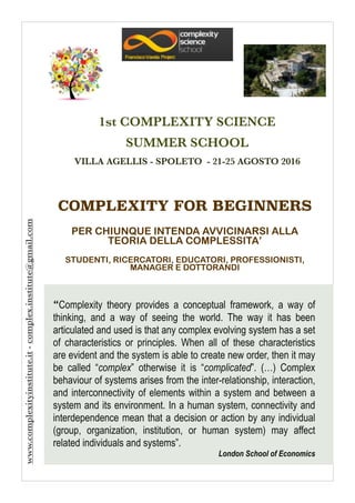 COMPLEXITY FOR BEGINNERS
!
PER CHIUNQUE INTENDA AVVICINARSI ALLA
TEORIA DELLA COMPLESSITA’
!
STUDENTI, RICERCATORI, EDUCATORI, PROFESSIONISTI,
MANAGER E DOTTORANDI
1st COMPLEXITY SCIENCE
SUMMER SCHOOL
VILLA AGELLIS - SPOLETO - 21-25 AGOSTO 2016
www.complexityinstitute.it-complex.institute@gmail.com
“Complexity theory provides a conceptual framework, a way of
thinking, and a way of seeing the world. The way it has been
articulated and used is that any complex evolving system has a set
of characteristics or principles. When all of these characteristics
are evident and the system is able to create new order, then it may
be called “complex” otherwise it is “complicated”. (…) Complex
behaviour of systems arises from the inter-relationship, interaction,
and interconnectivity of elements within a system and between a
system and its environment. In a human system, connectivity and
interdependence mean that a decision or action by any individual
(group, organization, institution, or human system) may affect
related individuals and systems”.
London School of Economics
 