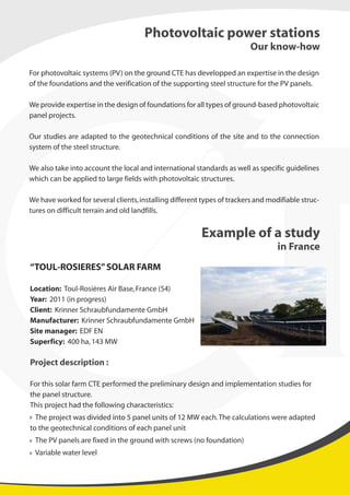 For photovoltaic systems (PV) on the ground CTE has developped an expertise in the design
of the foundations and the verification of the supporting steel structure for the PV panels.
We provide expertise in the design of foundations for all types of ground-based photovoltaic
panel projects.
Our studies are adapted to the geotechnical conditions of the site and to the connection
system of the steel structure.
We also take into account the local and international standards as well as specific guidelines
which can be applied to large fields with photovoltaic structures.
We have worked for several clients,installing different types of trackers and modifiable struc-
tures on difficult terrain and old landfills.
“TOUL-ROSIERES”SOLAR FARM
Location: Toul-Rosières Air Base,France (54)
Year: 2011 (in progress)
Client: Krinner Schraubfundamente GmbH
Manufacturer: Krinner Schraubfundamente GmbH
Site manager: EDF EN
Superficy: 400 ha,143 MW
Project description :
For this solar farm CTE performed the preliminary design and implementation studies for
the panel structure.
This project had the following characteristics:
The project was divided into 5 panel units of 12 MW each.The calculations were adapted
to the geotechnical conditions of each panel unit
The PV panels are fixed in the ground with screws (no foundation)
Variable water level
Photovoltaic power stations
Our know-how
Example of a study
in France
 