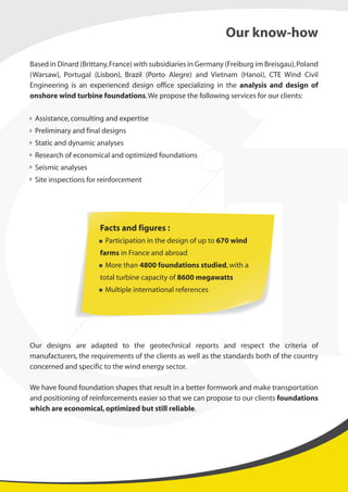 Based in Dinard (Brittany,France) with subsidiaries in Germany (Freiburg im Breisgau),Poland
(Warsaw), Portugal (Lisbon), Brazil (Porto Alegre) and Vietnam (Hanoi), CTE Wind Civil
Engineering is an experienced design office specializing in the analysis and design of
onshore wind turbine foundations.We propose the following services for our clients:
Assistance,consulting and expertise
Preliminary and final designs
Static and dynamic analyses
Research of economical and optimized foundations
Seismic analyses
Site inspections for reinforcement
Our designs are adapted to the geotechnical reports and respect the criteria of
manufacturers, the requirements of the clients as well as the standards both of the country
concerned and specific to the wind energy sector.
We have found foundation shapes that result in a better formwork and make transportation
and positioning of reinforcements easier so that we can propose to our clients foundations
which are economical,optimized but still reliable.
Our know-how
Facts and figures :
Participation in the design of up to 670 wind
farms in France and abroad
More than 4800 foundations studied,with a
total turbine capacity of 8600 megawatts
Multiple international references
 