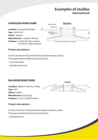 ASHEGODA WIND FARM
Location: Ashegoda,Ethiopia
Year: 2010/2011
Client : Vergnet
Manufacturer : Vergnet / Alstom
Turbines : 30 GEV HP 70m turbines
& 54 ECO 74 80m turbines
Project description :
For this wind farm CTE performed the implementation studies.
This project had the following characteristics:
Local standards
Variable water level
BALIKESIR WIND FARM
Location: Balıkesir Province,Turkey
Year: 2011
Client: Cegelec
Manufacturer: GE Energy
Turbines: 52 GE 2.75MW turbines
Project description :
For this wind farm CTE perfomed the implementation studies.
This project had the following characteristics :
Earthquake risk
Lean concrete until the supporting soil level! ( 10 cm at least )
Section
Backfill density
necessary to foundation
stability.
PedestalSlab
Platform level
GL
slope 3%slope 3%
Bevel 2.5x2.5 cm
Examples of studies
International
Weigth of backfill to stability
Section
Lean concrete until the supporting soil level! ( 10 cm at least )
slope 1% slope 1%
Platform level Grouted
SpringSlabPedestal
GL GL
 