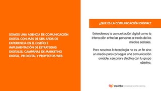 Entendemos la comunicación digital como la
interacción entre las personas a través de los
medios sociales.
SOMOS UNA AGENCIA DE COMUNICACIÓN
DIGITAL CON MÁS DE SEIS AÑOS DE
EXPERIENCIA EN EL DISEÑO E
IMPLEMENTACIÓN DE ESTRATEGIAS
DIGITALES, CAMPAÑAS DE MARKETING
DIGITAL, PR DIGITAL Y PROYECTOS WEB
¿QUE ES LA COMUNICACIÓN DIGITAL?
Para nosotros la tecnología no es un fin sino
un medio para conseguir una comunicación
amable, cercana y efectiva con tu grupo
objetivo.
 