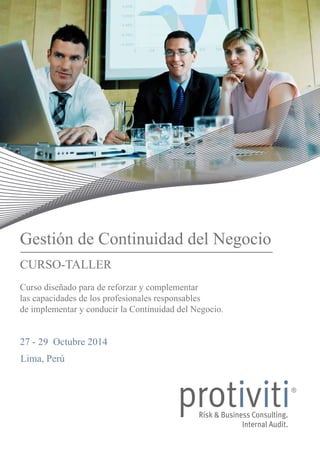 Gestión de Continuidad del Negocio 
CURSO-TALLER 
Curso diseñado para de reforzar y complementar 
las capacidades de los profesionales responsables 
de implementar y conducir la Continuidad del Negocio. 
27 - 29 Octubre 2014 
Lima, Perú 
 